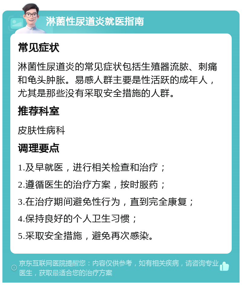 淋菌性尿道炎就医指南 常见症状 淋菌性尿道炎的常见症状包括生殖器流脓、刺痛和龟头肿胀。易感人群主要是性活跃的成年人，尤其是那些没有采取安全措施的人群。 推荐科室 皮肤性病科 调理要点 1.及早就医，进行相关检查和治疗； 2.遵循医生的治疗方案，按时服药； 3.在治疗期间避免性行为，直到完全康复； 4.保持良好的个人卫生习惯； 5.采取安全措施，避免再次感染。