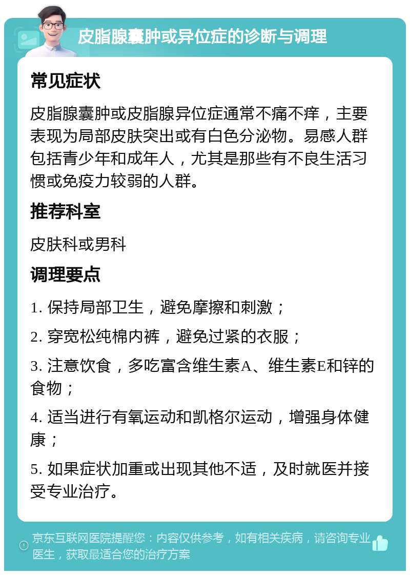 皮脂腺囊肿或异位症的诊断与调理 常见症状 皮脂腺囊肿或皮脂腺异位症通常不痛不痒，主要表现为局部皮肤突出或有白色分泌物。易感人群包括青少年和成年人，尤其是那些有不良生活习惯或免疫力较弱的人群。 推荐科室 皮肤科或男科 调理要点 1. 保持局部卫生，避免摩擦和刺激； 2. 穿宽松纯棉内裤，避免过紧的衣服； 3. 注意饮食，多吃富含维生素A、维生素E和锌的食物； 4. 适当进行有氧运动和凯格尔运动，增强身体健康； 5. 如果症状加重或出现其他不适，及时就医并接受专业治疗。