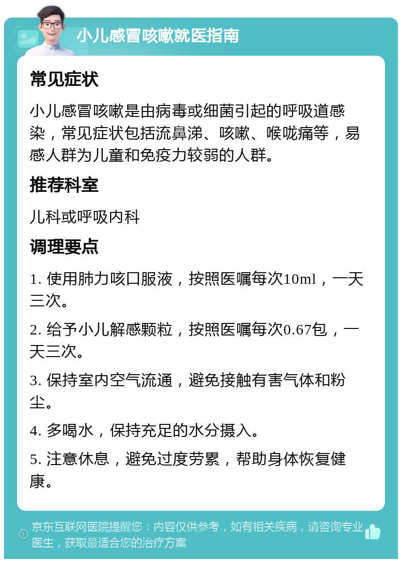 小儿感冒咳嗽就医指南 常见症状 小儿感冒咳嗽是由病毒或细菌引起的呼吸道感染，常见症状包括流鼻涕、咳嗽、喉咙痛等，易感人群为儿童和免疫力较弱的人群。 推荐科室 儿科或呼吸内科 调理要点 1. 使用肺力咳口服液，按照医嘱每次10ml，一天三次。 2. 给予小儿解感颗粒，按照医嘱每次0.67包，一天三次。 3. 保持室内空气流通，避免接触有害气体和粉尘。 4. 多喝水，保持充足的水分摄入。 5. 注意休息，避免过度劳累，帮助身体恢复健康。