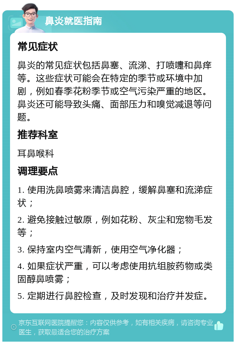 鼻炎就医指南 常见症状 鼻炎的常见症状包括鼻塞、流涕、打喷嚏和鼻痒等。这些症状可能会在特定的季节或环境中加剧，例如春季花粉季节或空气污染严重的地区。鼻炎还可能导致头痛、面部压力和嗅觉减退等问题。 推荐科室 耳鼻喉科 调理要点 1. 使用洗鼻喷雾来清洁鼻腔，缓解鼻塞和流涕症状； 2. 避免接触过敏原，例如花粉、灰尘和宠物毛发等； 3. 保持室内空气清新，使用空气净化器； 4. 如果症状严重，可以考虑使用抗组胺药物或类固醇鼻喷雾； 5. 定期进行鼻腔检查，及时发现和治疗并发症。