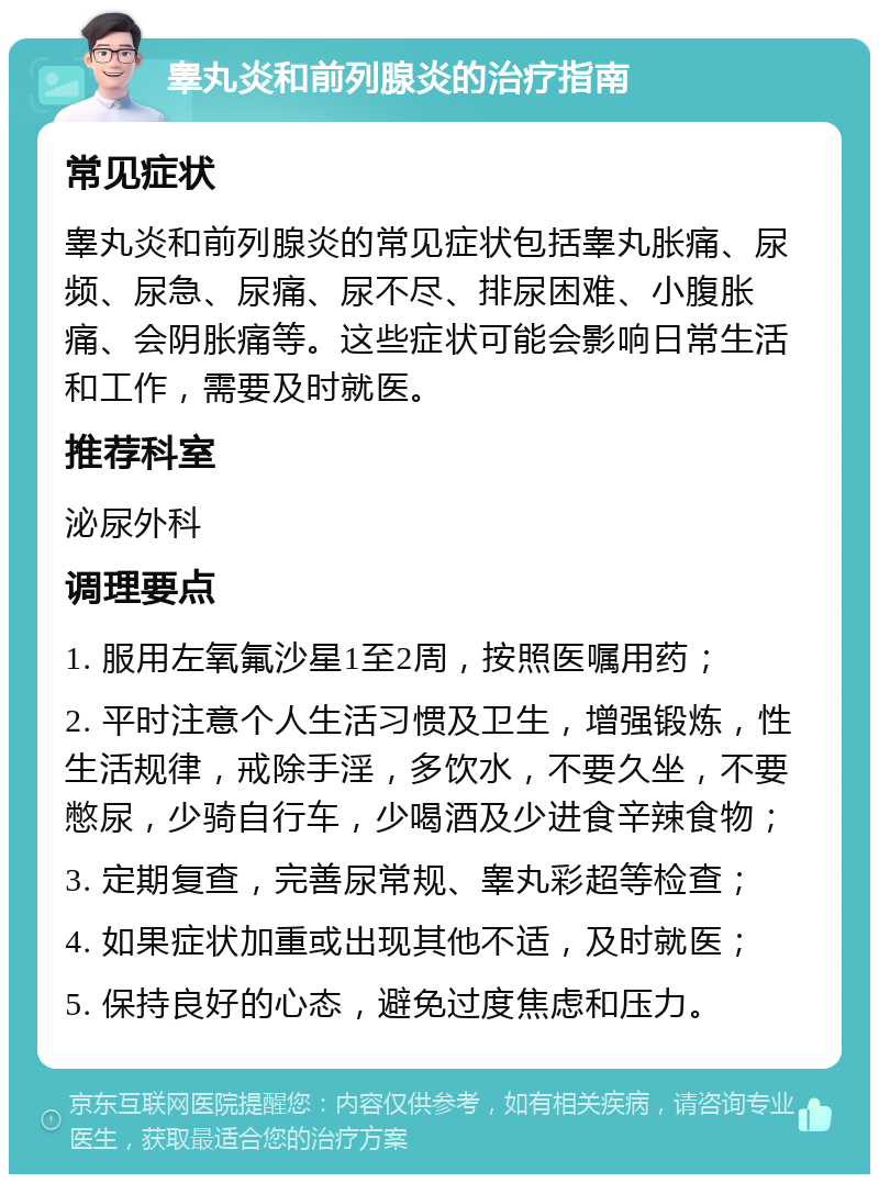 睾丸炎和前列腺炎的治疗指南 常见症状 睾丸炎和前列腺炎的常见症状包括睾丸胀痛、尿频、尿急、尿痛、尿不尽、排尿困难、小腹胀痛、会阴胀痛等。这些症状可能会影响日常生活和工作，需要及时就医。 推荐科室 泌尿外科 调理要点 1. 服用左氧氟沙星1至2周，按照医嘱用药； 2. 平时注意个人生活习惯及卫生，增强锻炼，性生活规律，戒除手淫，多饮水，不要久坐，不要憋尿，少骑自行车，少喝酒及少进食辛辣食物； 3. 定期复查，完善尿常规、睾丸彩超等检查； 4. 如果症状加重或出现其他不适，及时就医； 5. 保持良好的心态，避免过度焦虑和压力。