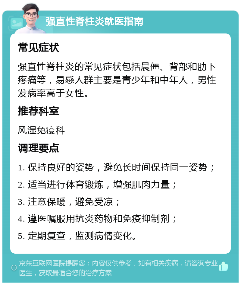 强直性脊柱炎就医指南 常见症状 强直性脊柱炎的常见症状包括晨僵、背部和肋下疼痛等，易感人群主要是青少年和中年人，男性发病率高于女性。 推荐科室 风湿免疫科 调理要点 1. 保持良好的姿势，避免长时间保持同一姿势； 2. 适当进行体育锻炼，增强肌肉力量； 3. 注意保暖，避免受凉； 4. 遵医嘱服用抗炎药物和免疫抑制剂； 5. 定期复查，监测病情变化。