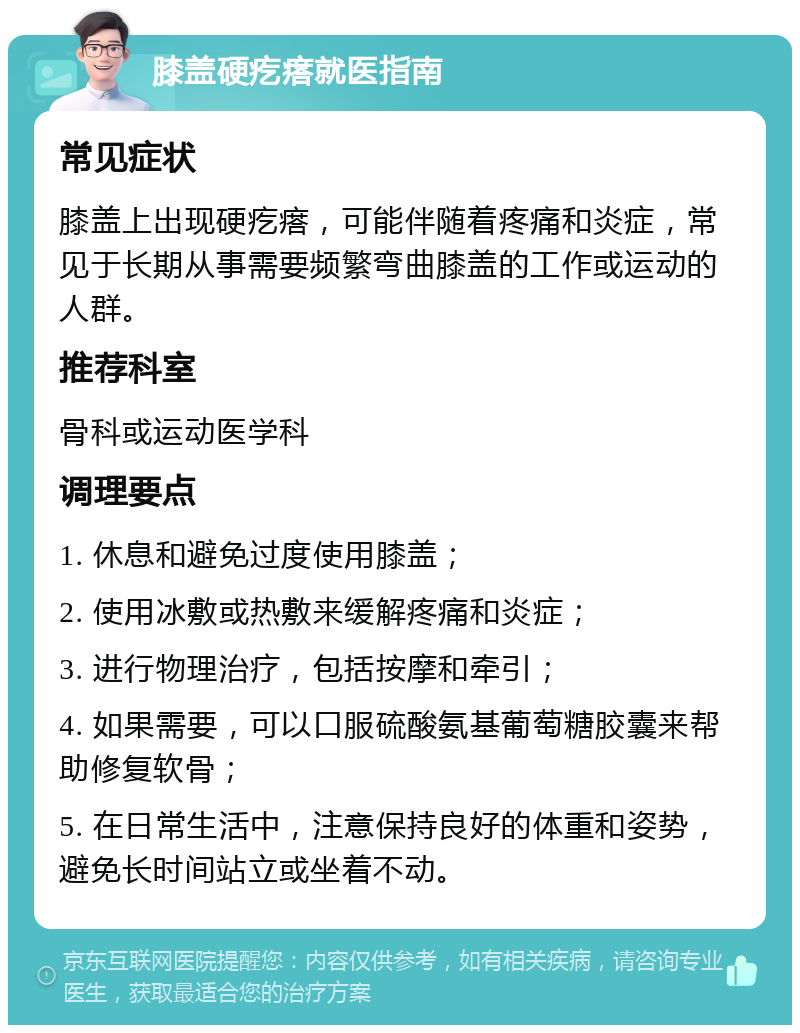 膝盖硬疙瘩就医指南 常见症状 膝盖上出现硬疙瘩，可能伴随着疼痛和炎症，常见于长期从事需要频繁弯曲膝盖的工作或运动的人群。 推荐科室 骨科或运动医学科 调理要点 1. 休息和避免过度使用膝盖； 2. 使用冰敷或热敷来缓解疼痛和炎症； 3. 进行物理治疗，包括按摩和牵引； 4. 如果需要，可以口服硫酸氨基葡萄糖胶囊来帮助修复软骨； 5. 在日常生活中，注意保持良好的体重和姿势，避免长时间站立或坐着不动。