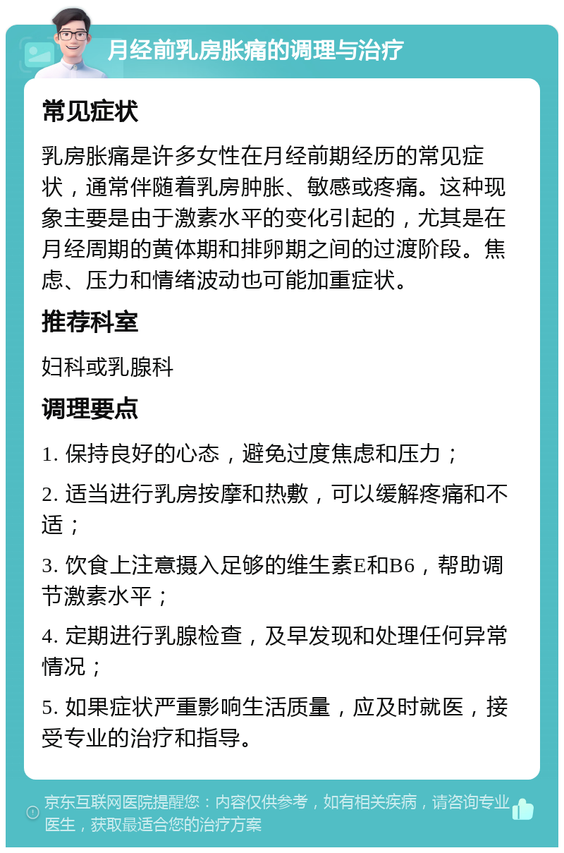 月经前乳房胀痛的调理与治疗 常见症状 乳房胀痛是许多女性在月经前期经历的常见症状，通常伴随着乳房肿胀、敏感或疼痛。这种现象主要是由于激素水平的变化引起的，尤其是在月经周期的黄体期和排卵期之间的过渡阶段。焦虑、压力和情绪波动也可能加重症状。 推荐科室 妇科或乳腺科 调理要点 1. 保持良好的心态，避免过度焦虑和压力； 2. 适当进行乳房按摩和热敷，可以缓解疼痛和不适； 3. 饮食上注意摄入足够的维生素E和B6，帮助调节激素水平； 4. 定期进行乳腺检查，及早发现和处理任何异常情况； 5. 如果症状严重影响生活质量，应及时就医，接受专业的治疗和指导。