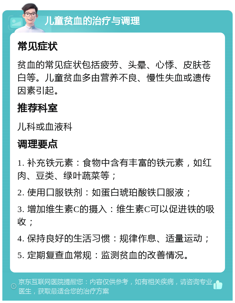 儿童贫血的治疗与调理 常见症状 贫血的常见症状包括疲劳、头晕、心悸、皮肤苍白等。儿童贫血多由营养不良、慢性失血或遗传因素引起。 推荐科室 儿科或血液科 调理要点 1. 补充铁元素：食物中含有丰富的铁元素，如红肉、豆类、绿叶蔬菜等； 2. 使用口服铁剂：如蛋白琥珀酸铁口服液； 3. 增加维生素C的摄入：维生素C可以促进铁的吸收； 4. 保持良好的生活习惯：规律作息、适量运动； 5. 定期复查血常规：监测贫血的改善情况。