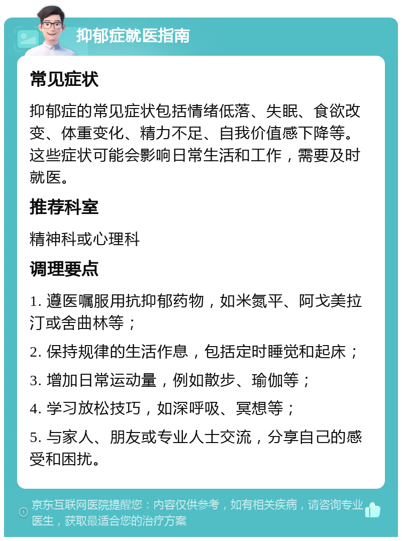 抑郁症就医指南 常见症状 抑郁症的常见症状包括情绪低落、失眠、食欲改变、体重变化、精力不足、自我价值感下降等。这些症状可能会影响日常生活和工作，需要及时就医。 推荐科室 精神科或心理科 调理要点 1. 遵医嘱服用抗抑郁药物，如米氮平、阿戈美拉汀或舍曲林等； 2. 保持规律的生活作息，包括定时睡觉和起床； 3. 增加日常运动量，例如散步、瑜伽等； 4. 学习放松技巧，如深呼吸、冥想等； 5. 与家人、朋友或专业人士交流，分享自己的感受和困扰。