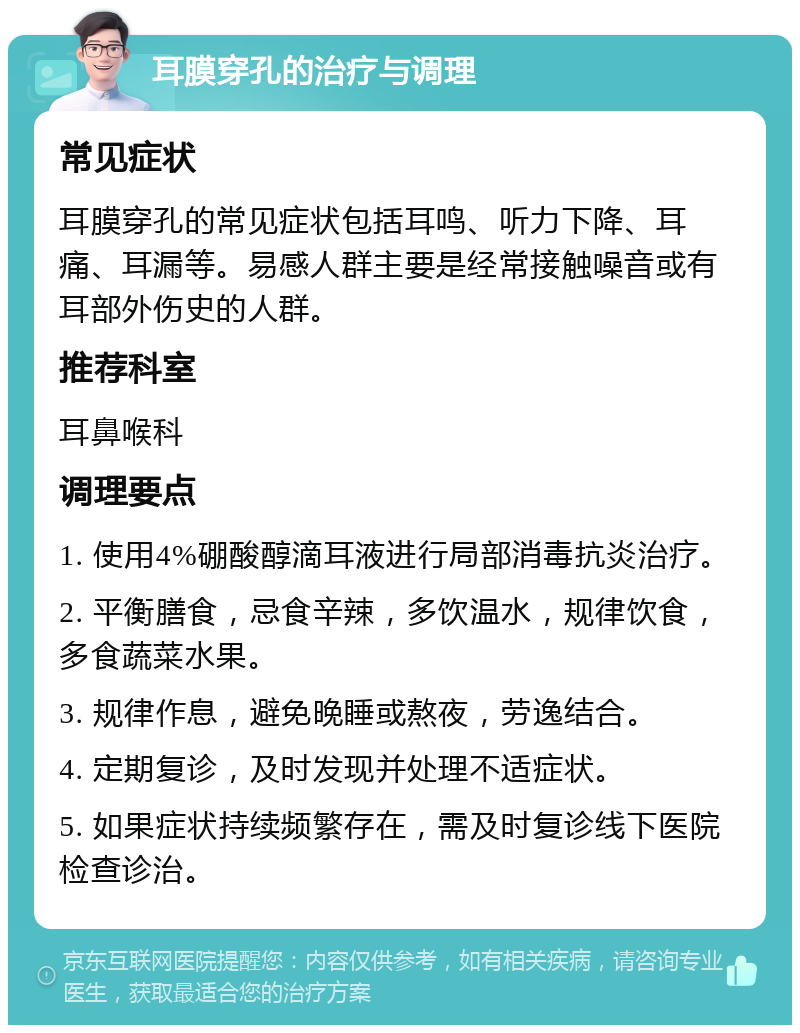 耳膜穿孔的治疗与调理 常见症状 耳膜穿孔的常见症状包括耳鸣、听力下降、耳痛、耳漏等。易感人群主要是经常接触噪音或有耳部外伤史的人群。 推荐科室 耳鼻喉科 调理要点 1. 使用4%硼酸醇滴耳液进行局部消毒抗炎治疗。 2. 平衡膳食，忌食辛辣，多饮温水，规律饮食，多食蔬菜水果。 3. 规律作息，避免晚睡或熬夜，劳逸结合。 4. 定期复诊，及时发现并处理不适症状。 5. 如果症状持续频繁存在，需及时复诊线下医院检查诊治。