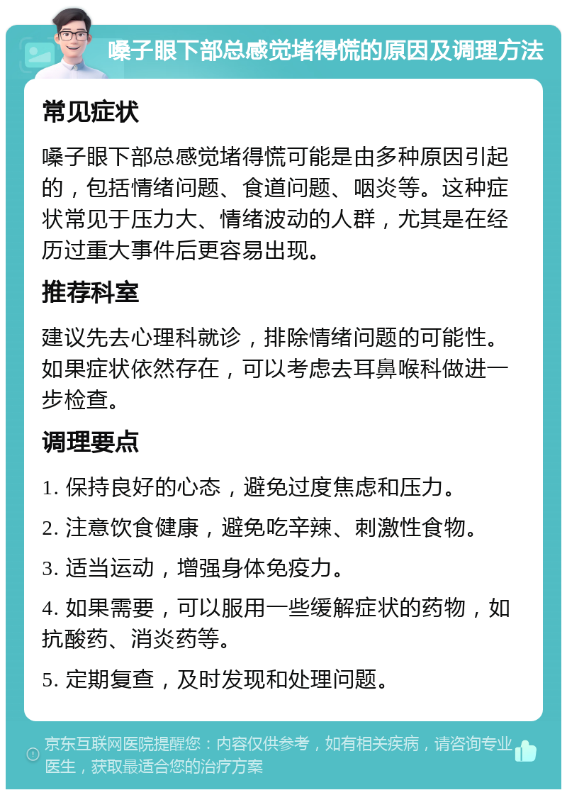 嗓子眼下部总感觉堵得慌的原因及调理方法 常见症状 嗓子眼下部总感觉堵得慌可能是由多种原因引起的，包括情绪问题、食道问题、咽炎等。这种症状常见于压力大、情绪波动的人群，尤其是在经历过重大事件后更容易出现。 推荐科室 建议先去心理科就诊，排除情绪问题的可能性。如果症状依然存在，可以考虑去耳鼻喉科做进一步检查。 调理要点 1. 保持良好的心态，避免过度焦虑和压力。 2. 注意饮食健康，避免吃辛辣、刺激性食物。 3. 适当运动，增强身体免疫力。 4. 如果需要，可以服用一些缓解症状的药物，如抗酸药、消炎药等。 5. 定期复查，及时发现和处理问题。