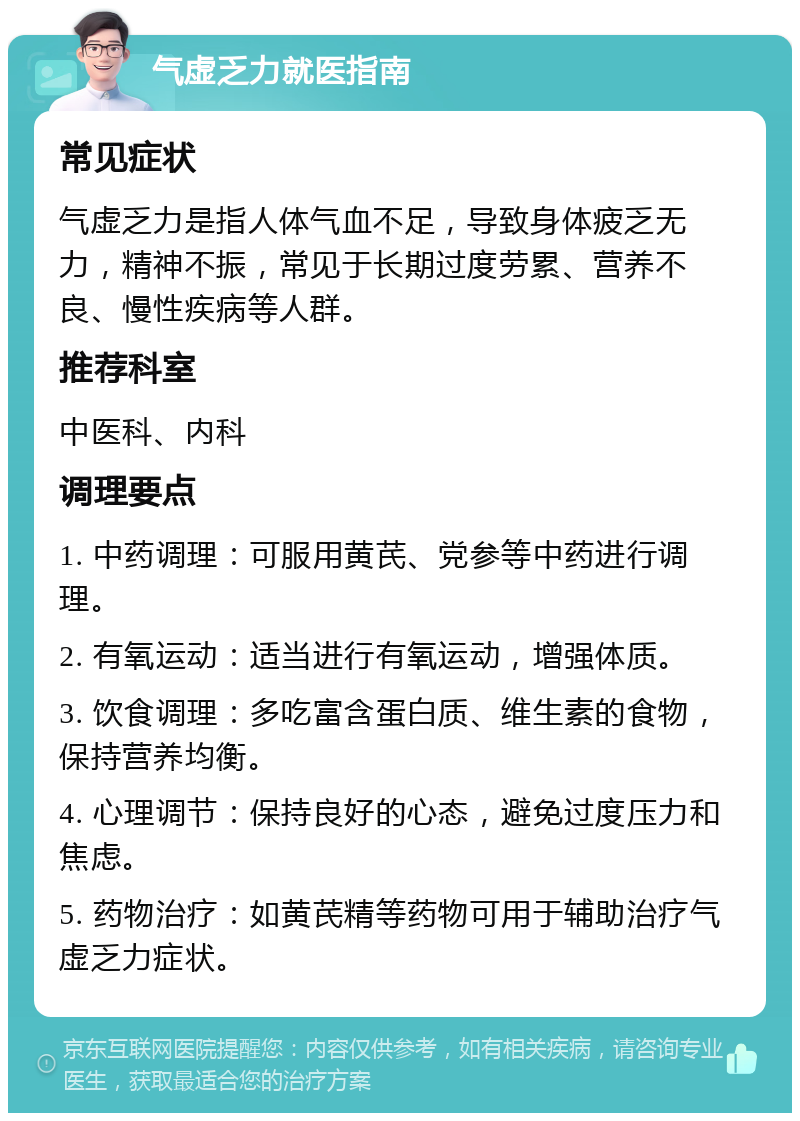 气虚乏力就医指南 常见症状 气虚乏力是指人体气血不足，导致身体疲乏无力，精神不振，常见于长期过度劳累、营养不良、慢性疾病等人群。 推荐科室 中医科、内科 调理要点 1. 中药调理：可服用黄芪、党参等中药进行调理。 2. 有氧运动：适当进行有氧运动，增强体质。 3. 饮食调理：多吃富含蛋白质、维生素的食物，保持营养均衡。 4. 心理调节：保持良好的心态，避免过度压力和焦虑。 5. 药物治疗：如黄芪精等药物可用于辅助治疗气虚乏力症状。