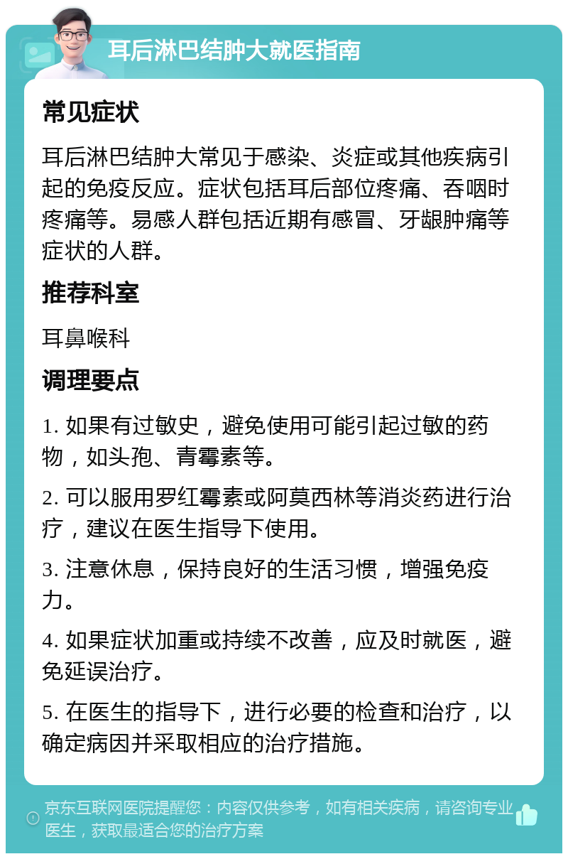 耳后淋巴结肿大就医指南 常见症状 耳后淋巴结肿大常见于感染、炎症或其他疾病引起的免疫反应。症状包括耳后部位疼痛、吞咽时疼痛等。易感人群包括近期有感冒、牙龈肿痛等症状的人群。 推荐科室 耳鼻喉科 调理要点 1. 如果有过敏史，避免使用可能引起过敏的药物，如头孢、青霉素等。 2. 可以服用罗红霉素或阿莫西林等消炎药进行治疗，建议在医生指导下使用。 3. 注意休息，保持良好的生活习惯，增强免疫力。 4. 如果症状加重或持续不改善，应及时就医，避免延误治疗。 5. 在医生的指导下，进行必要的检查和治疗，以确定病因并采取相应的治疗措施。