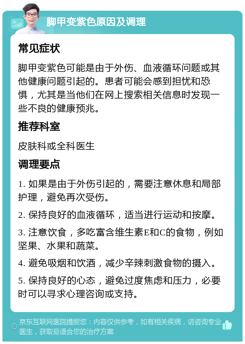 脚甲变紫色原因及调理 常见症状 脚甲变紫色可能是由于外伤、血液循环问题或其他健康问题引起的。患者可能会感到担忧和恐惧，尤其是当他们在网上搜索相关信息时发现一些不良的健康预兆。 推荐科室 皮肤科或全科医生 调理要点 1. 如果是由于外伤引起的，需要注意休息和局部护理，避免再次受伤。 2. 保持良好的血液循环，适当进行运动和按摩。 3. 注意饮食，多吃富含维生素E和C的食物，例如坚果、水果和蔬菜。 4. 避免吸烟和饮酒，减少辛辣刺激食物的摄入。 5. 保持良好的心态，避免过度焦虑和压力，必要时可以寻求心理咨询或支持。