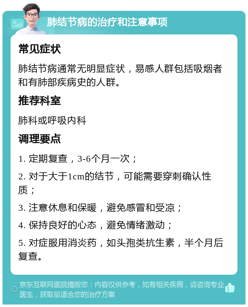 肺结节病的治疗和注意事项 常见症状 肺结节病通常无明显症状，易感人群包括吸烟者和有肺部疾病史的人群。 推荐科室 肺科或呼吸内科 调理要点 1. 定期复查，3-6个月一次； 2. 对于大于1cm的结节，可能需要穿刺确认性质； 3. 注意休息和保暖，避免感冒和受凉； 4. 保持良好的心态，避免情绪激动； 5. 对症服用消炎药，如头孢类抗生素，半个月后复查。