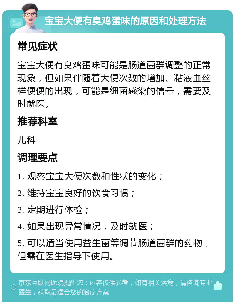 宝宝大便有臭鸡蛋味的原因和处理方法 常见症状 宝宝大便有臭鸡蛋味可能是肠道菌群调整的正常现象，但如果伴随着大便次数的增加、粘液血丝样便便的出现，可能是细菌感染的信号，需要及时就医。 推荐科室 儿科 调理要点 1. 观察宝宝大便次数和性状的变化； 2. 维持宝宝良好的饮食习惯； 3. 定期进行体检； 4. 如果出现异常情况，及时就医； 5. 可以适当使用益生菌等调节肠道菌群的药物，但需在医生指导下使用。