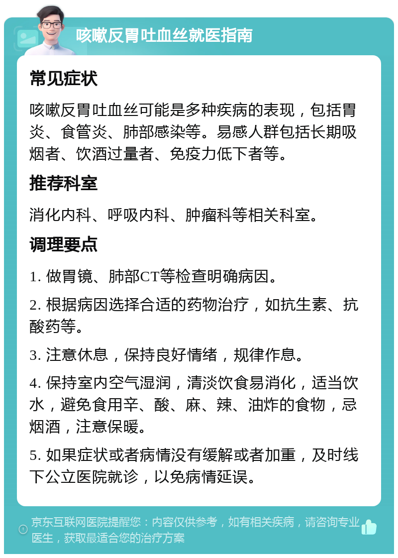 咳嗽反胃吐血丝就医指南 常见症状 咳嗽反胃吐血丝可能是多种疾病的表现，包括胃炎、食管炎、肺部感染等。易感人群包括长期吸烟者、饮酒过量者、免疫力低下者等。 推荐科室 消化内科、呼吸内科、肿瘤科等相关科室。 调理要点 1. 做胃镜、肺部CT等检查明确病因。 2. 根据病因选择合适的药物治疗，如抗生素、抗酸药等。 3. 注意休息，保持良好情绪，规律作息。 4. 保持室内空气湿润，清淡饮食易消化，适当饮水，避免食用辛、酸、麻、辣、油炸的食物，忌烟酒，注意保暖。 5. 如果症状或者病情没有缓解或者加重，及时线下公立医院就诊，以免病情延误。