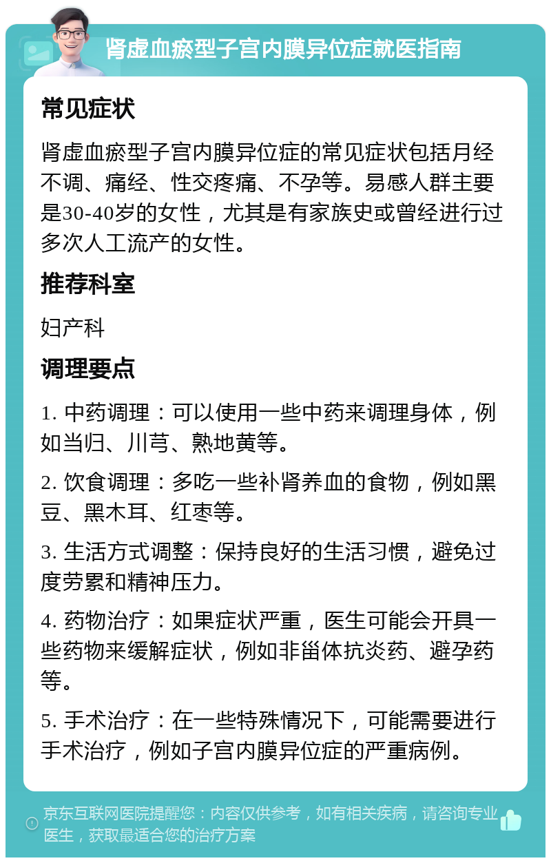 肾虚血瘀型子宫内膜异位症就医指南 常见症状 肾虚血瘀型子宫内膜异位症的常见症状包括月经不调、痛经、性交疼痛、不孕等。易感人群主要是30-40岁的女性，尤其是有家族史或曾经进行过多次人工流产的女性。 推荐科室 妇产科 调理要点 1. 中药调理：可以使用一些中药来调理身体，例如当归、川芎、熟地黄等。 2. 饮食调理：多吃一些补肾养血的食物，例如黑豆、黑木耳、红枣等。 3. 生活方式调整：保持良好的生活习惯，避免过度劳累和精神压力。 4. 药物治疗：如果症状严重，医生可能会开具一些药物来缓解症状，例如非甾体抗炎药、避孕药等。 5. 手术治疗：在一些特殊情况下，可能需要进行手术治疗，例如子宫内膜异位症的严重病例。