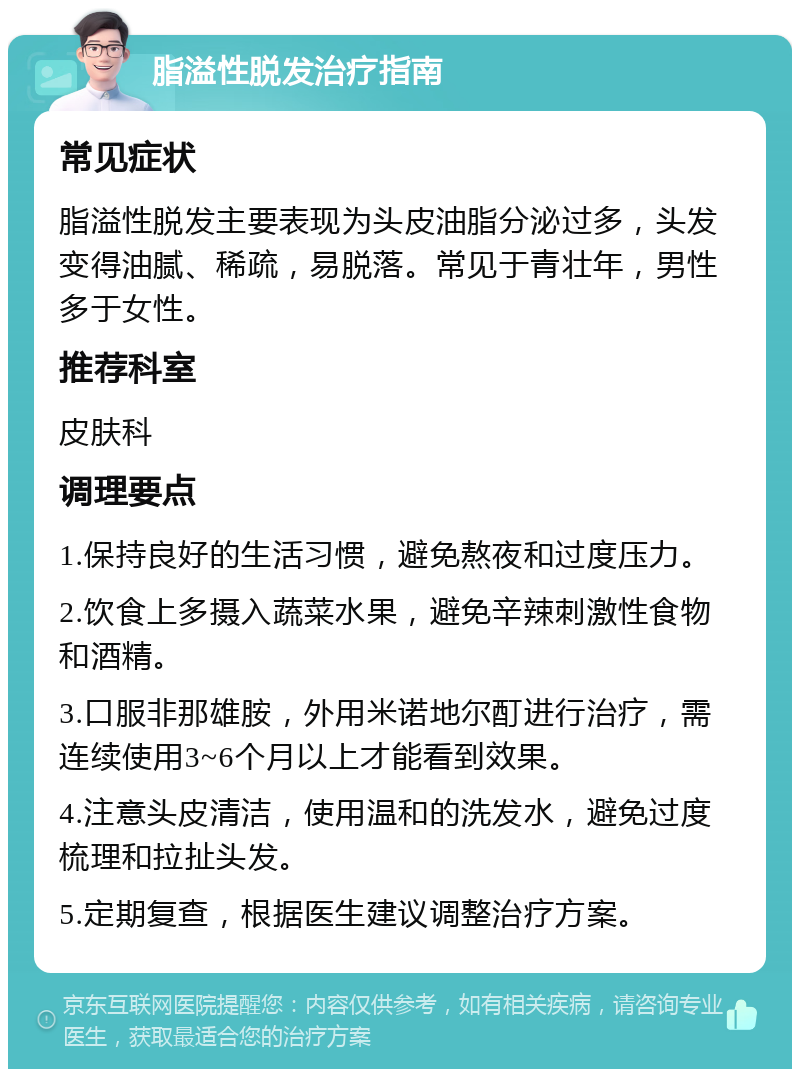 脂溢性脱发治疗指南 常见症状 脂溢性脱发主要表现为头皮油脂分泌过多，头发变得油腻、稀疏，易脱落。常见于青壮年，男性多于女性。 推荐科室 皮肤科 调理要点 1.保持良好的生活习惯，避免熬夜和过度压力。 2.饮食上多摄入蔬菜水果，避免辛辣刺激性食物和酒精。 3.口服非那雄胺，外用米诺地尔酊进行治疗，需连续使用3~6个月以上才能看到效果。 4.注意头皮清洁，使用温和的洗发水，避免过度梳理和拉扯头发。 5.定期复查，根据医生建议调整治疗方案。