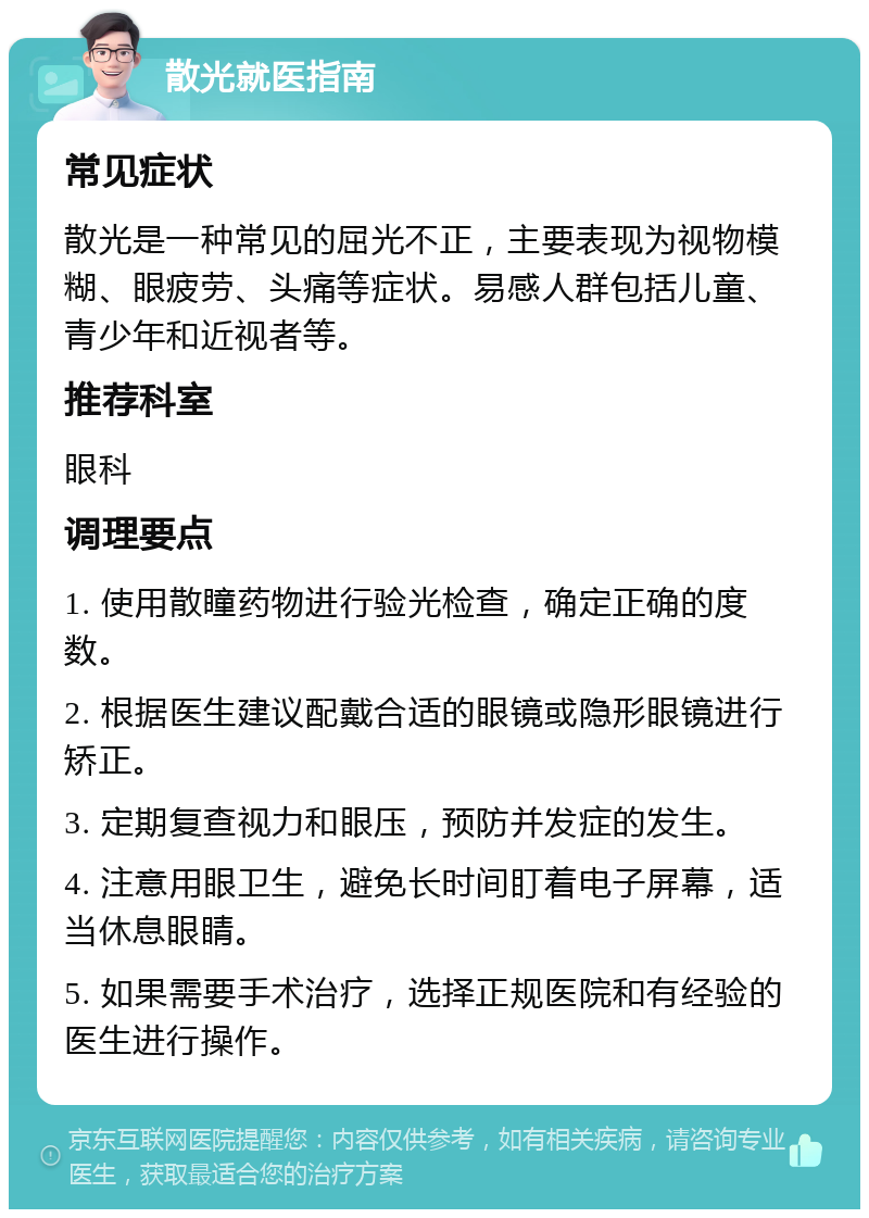 散光就医指南 常见症状 散光是一种常见的屈光不正，主要表现为视物模糊、眼疲劳、头痛等症状。易感人群包括儿童、青少年和近视者等。 推荐科室 眼科 调理要点 1. 使用散瞳药物进行验光检查，确定正确的度数。 2. 根据医生建议配戴合适的眼镜或隐形眼镜进行矫正。 3. 定期复查视力和眼压，预防并发症的发生。 4. 注意用眼卫生，避免长时间盯着电子屏幕，适当休息眼睛。 5. 如果需要手术治疗，选择正规医院和有经验的医生进行操作。