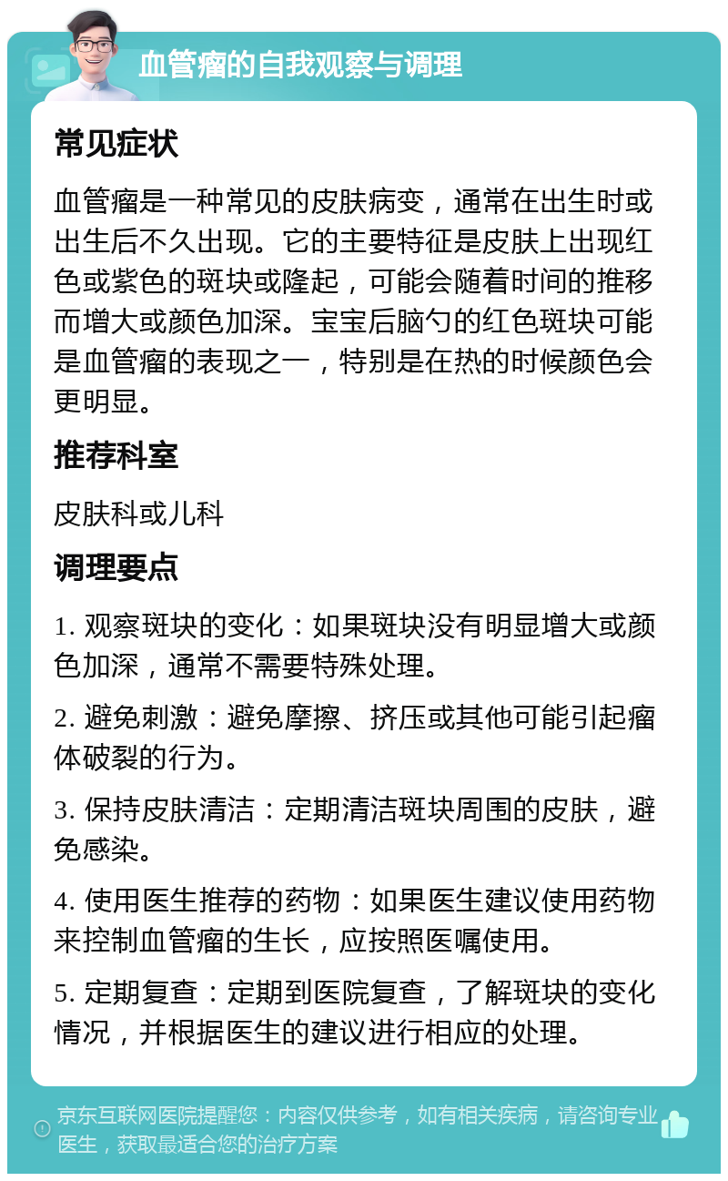 血管瘤的自我观察与调理 常见症状 血管瘤是一种常见的皮肤病变，通常在出生时或出生后不久出现。它的主要特征是皮肤上出现红色或紫色的斑块或隆起，可能会随着时间的推移而增大或颜色加深。宝宝后脑勺的红色斑块可能是血管瘤的表现之一，特别是在热的时候颜色会更明显。 推荐科室 皮肤科或儿科 调理要点 1. 观察斑块的变化：如果斑块没有明显增大或颜色加深，通常不需要特殊处理。 2. 避免刺激：避免摩擦、挤压或其他可能引起瘤体破裂的行为。 3. 保持皮肤清洁：定期清洁斑块周围的皮肤，避免感染。 4. 使用医生推荐的药物：如果医生建议使用药物来控制血管瘤的生长，应按照医嘱使用。 5. 定期复查：定期到医院复查，了解斑块的变化情况，并根据医生的建议进行相应的处理。