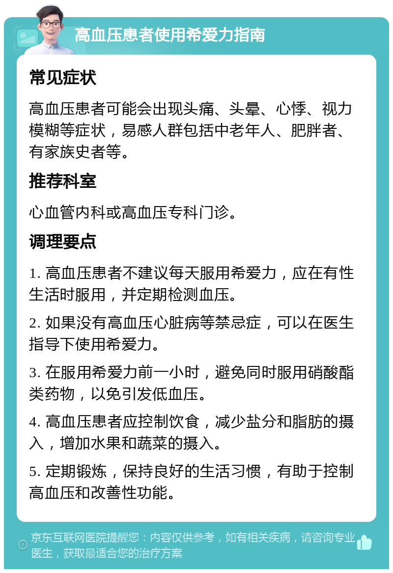 高血压患者使用希爱力指南 常见症状 高血压患者可能会出现头痛、头晕、心悸、视力模糊等症状，易感人群包括中老年人、肥胖者、有家族史者等。 推荐科室 心血管内科或高血压专科门诊。 调理要点 1. 高血压患者不建议每天服用希爱力，应在有性生活时服用，并定期检测血压。 2. 如果没有高血压心脏病等禁忌症，可以在医生指导下使用希爱力。 3. 在服用希爱力前一小时，避免同时服用硝酸酯类药物，以免引发低血压。 4. 高血压患者应控制饮食，减少盐分和脂肪的摄入，增加水果和蔬菜的摄入。 5. 定期锻炼，保持良好的生活习惯，有助于控制高血压和改善性功能。