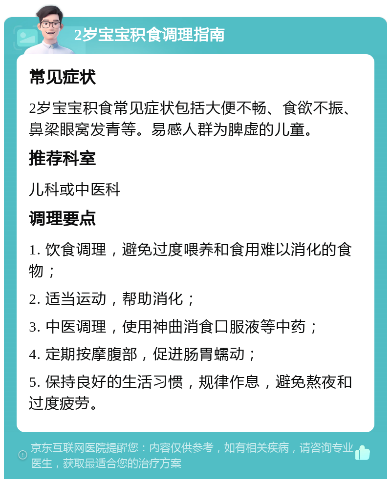 2岁宝宝积食调理指南 常见症状 2岁宝宝积食常见症状包括大便不畅、食欲不振、鼻梁眼窝发青等。易感人群为脾虚的儿童。 推荐科室 儿科或中医科 调理要点 1. 饮食调理，避免过度喂养和食用难以消化的食物； 2. 适当运动，帮助消化； 3. 中医调理，使用神曲消食口服液等中药； 4. 定期按摩腹部，促进肠胃蠕动； 5. 保持良好的生活习惯，规律作息，避免熬夜和过度疲劳。