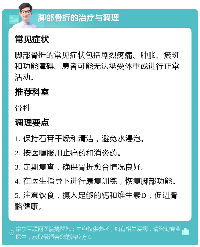 脚部骨折的治疗与调理 常见症状 脚部骨折的常见症状包括剧烈疼痛、肿胀、瘀斑和功能障碍。患者可能无法承受体重或进行正常活动。 推荐科室 骨科 调理要点 1. 保持石膏干燥和清洁，避免水浸泡。 2. 按医嘱服用止痛药和消炎药。 3. 定期复查，确保骨折愈合情况良好。 4. 在医生指导下进行康复训练，恢复脚部功能。 5. 注意饮食，摄入足够的钙和维生素D，促进骨骼健康。