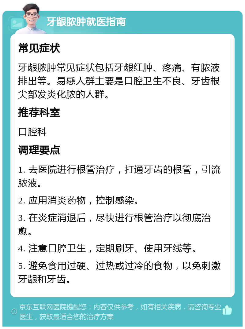 牙龈脓肿就医指南 常见症状 牙龈脓肿常见症状包括牙龈红肿、疼痛、有脓液排出等。易感人群主要是口腔卫生不良、牙齿根尖部发炎化脓的人群。 推荐科室 口腔科 调理要点 1. 去医院进行根管治疗，打通牙齿的根管，引流脓液。 2. 应用消炎药物，控制感染。 3. 在炎症消退后，尽快进行根管治疗以彻底治愈。 4. 注意口腔卫生，定期刷牙、使用牙线等。 5. 避免食用过硬、过热或过冷的食物，以免刺激牙龈和牙齿。