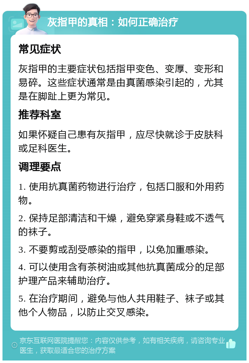 灰指甲的真相：如何正确治疗 常见症状 灰指甲的主要症状包括指甲变色、变厚、变形和易碎。这些症状通常是由真菌感染引起的，尤其是在脚趾上更为常见。 推荐科室 如果怀疑自己患有灰指甲，应尽快就诊于皮肤科或足科医生。 调理要点 1. 使用抗真菌药物进行治疗，包括口服和外用药物。 2. 保持足部清洁和干燥，避免穿紧身鞋或不透气的袜子。 3. 不要剪或刮受感染的指甲，以免加重感染。 4. 可以使用含有茶树油或其他抗真菌成分的足部护理产品来辅助治疗。 5. 在治疗期间，避免与他人共用鞋子、袜子或其他个人物品，以防止交叉感染。