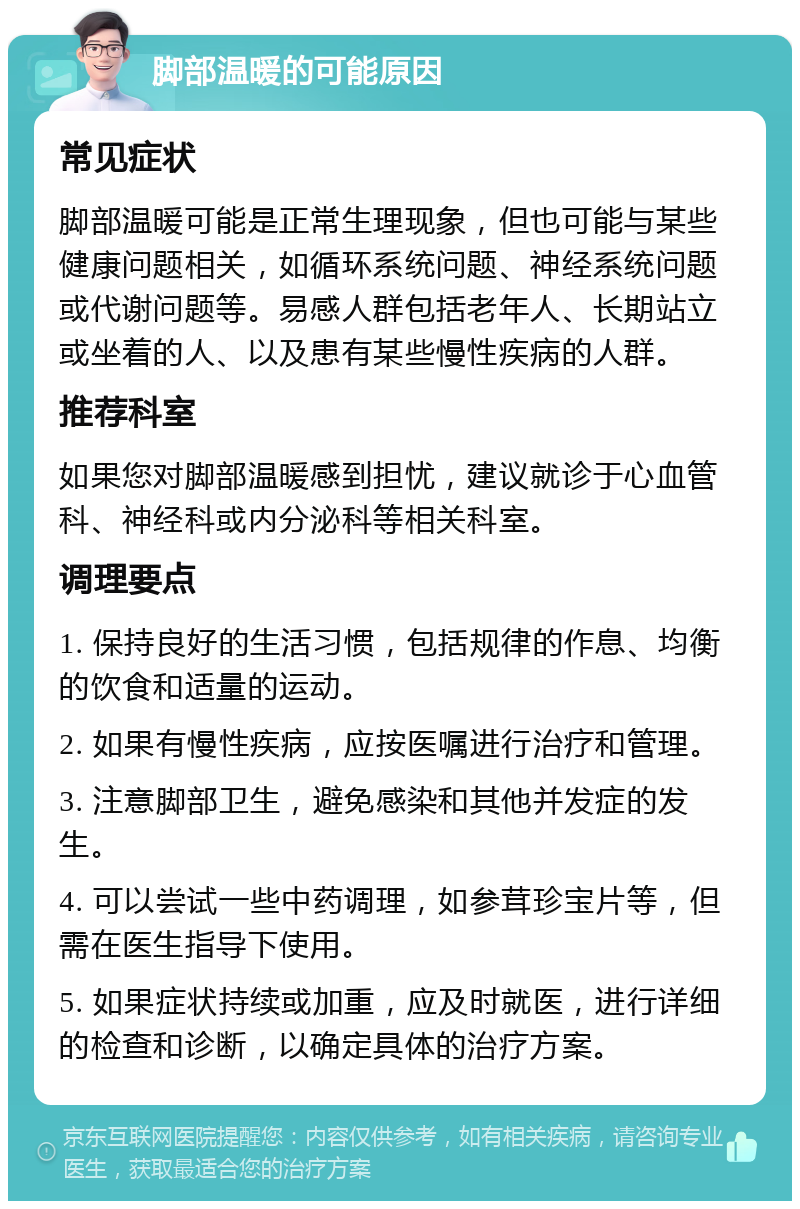 脚部温暖的可能原因 常见症状 脚部温暖可能是正常生理现象，但也可能与某些健康问题相关，如循环系统问题、神经系统问题或代谢问题等。易感人群包括老年人、长期站立或坐着的人、以及患有某些慢性疾病的人群。 推荐科室 如果您对脚部温暖感到担忧，建议就诊于心血管科、神经科或内分泌科等相关科室。 调理要点 1. 保持良好的生活习惯，包括规律的作息、均衡的饮食和适量的运动。 2. 如果有慢性疾病，应按医嘱进行治疗和管理。 3. 注意脚部卫生，避免感染和其他并发症的发生。 4. 可以尝试一些中药调理，如参茸珍宝片等，但需在医生指导下使用。 5. 如果症状持续或加重，应及时就医，进行详细的检查和诊断，以确定具体的治疗方案。