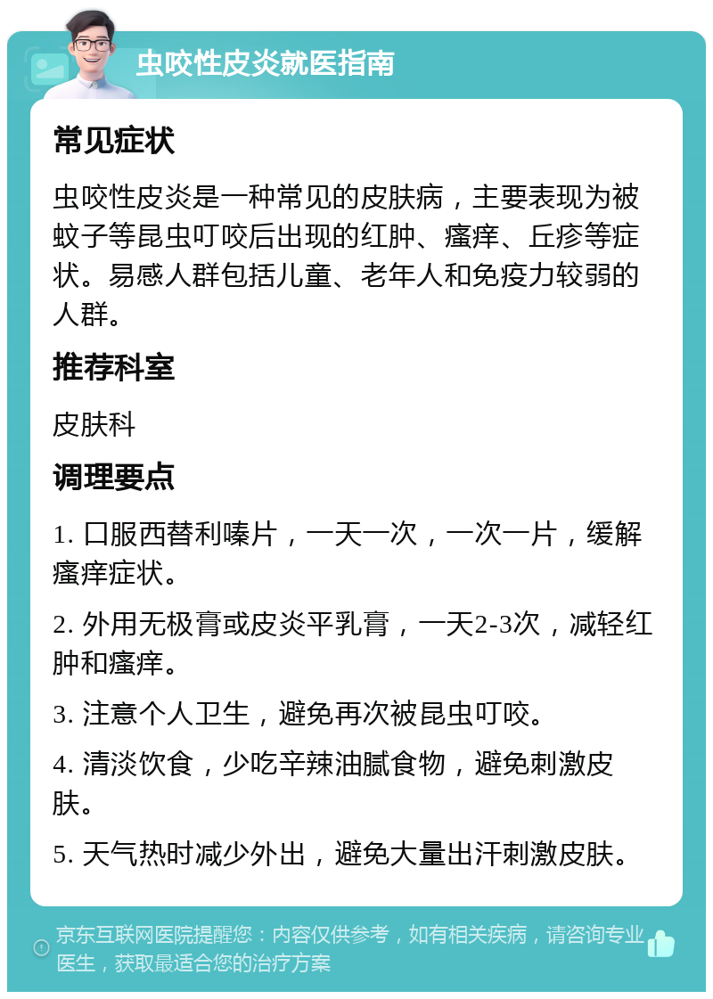 虫咬性皮炎就医指南 常见症状 虫咬性皮炎是一种常见的皮肤病，主要表现为被蚊子等昆虫叮咬后出现的红肿、瘙痒、丘疹等症状。易感人群包括儿童、老年人和免疫力较弱的人群。 推荐科室 皮肤科 调理要点 1. 口服西替利嗪片，一天一次，一次一片，缓解瘙痒症状。 2. 外用无极膏或皮炎平乳膏，一天2-3次，减轻红肿和瘙痒。 3. 注意个人卫生，避免再次被昆虫叮咬。 4. 清淡饮食，少吃辛辣油腻食物，避免刺激皮肤。 5. 天气热时减少外出，避免大量出汗刺激皮肤。