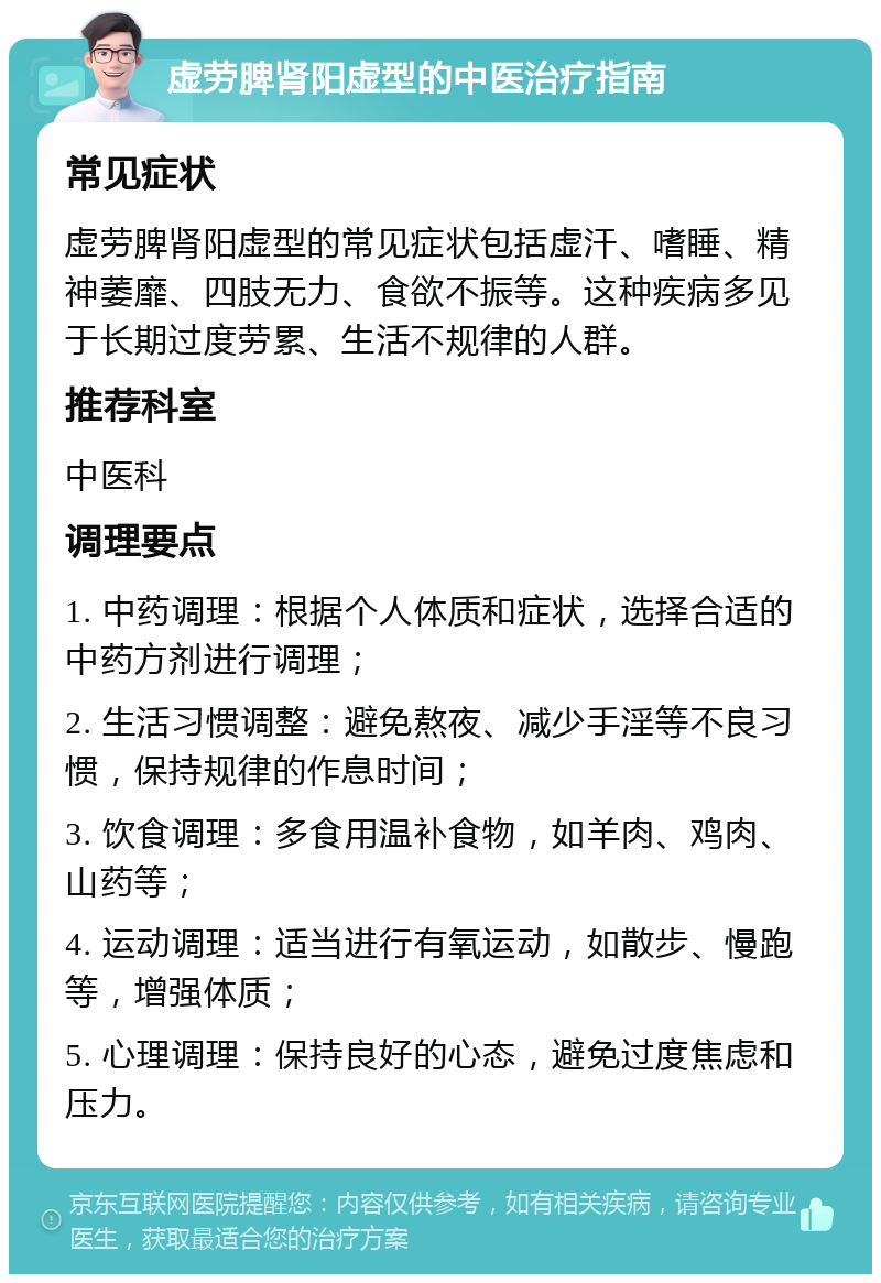 虚劳脾肾阳虚型的中医治疗指南 常见症状 虚劳脾肾阳虚型的常见症状包括虚汗、嗜睡、精神萎靡、四肢无力、食欲不振等。这种疾病多见于长期过度劳累、生活不规律的人群。 推荐科室 中医科 调理要点 1. 中药调理：根据个人体质和症状，选择合适的中药方剂进行调理； 2. 生活习惯调整：避免熬夜、减少手淫等不良习惯，保持规律的作息时间； 3. 饮食调理：多食用温补食物，如羊肉、鸡肉、山药等； 4. 运动调理：适当进行有氧运动，如散步、慢跑等，增强体质； 5. 心理调理：保持良好的心态，避免过度焦虑和压力。