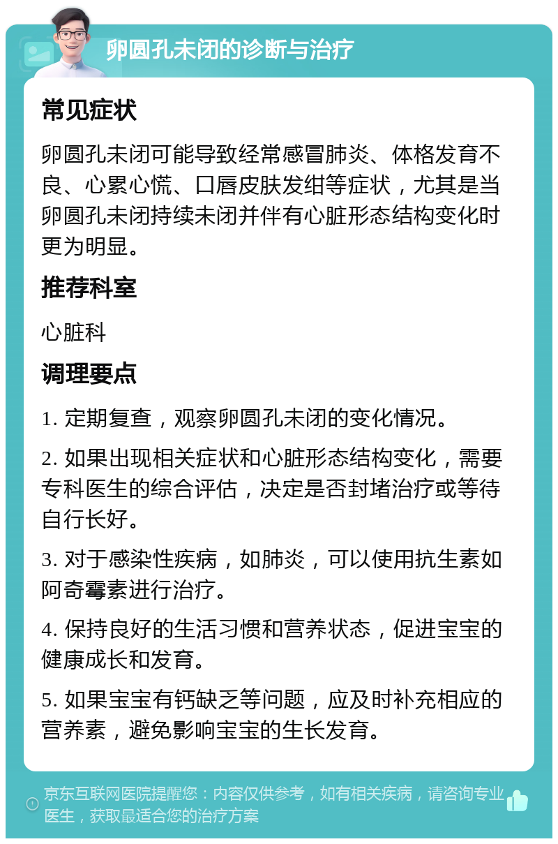 卵圆孔未闭的诊断与治疗 常见症状 卵圆孔未闭可能导致经常感冒肺炎、体格发育不良、心累心慌、口唇皮肤发绀等症状，尤其是当卵圆孔未闭持续未闭并伴有心脏形态结构变化时更为明显。 推荐科室 心脏科 调理要点 1. 定期复查，观察卵圆孔未闭的变化情况。 2. 如果出现相关症状和心脏形态结构变化，需要专科医生的综合评估，决定是否封堵治疗或等待自行长好。 3. 对于感染性疾病，如肺炎，可以使用抗生素如阿奇霉素进行治疗。 4. 保持良好的生活习惯和营养状态，促进宝宝的健康成长和发育。 5. 如果宝宝有钙缺乏等问题，应及时补充相应的营养素，避免影响宝宝的生长发育。