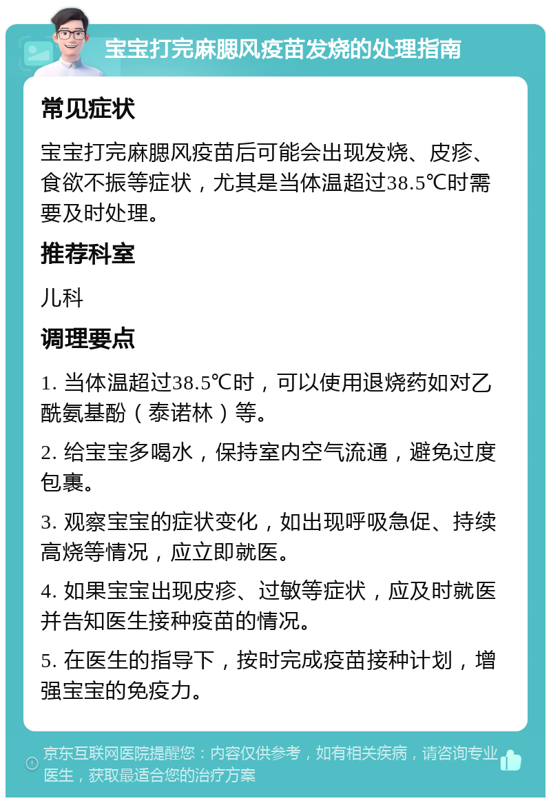 宝宝打完麻腮风疫苗发烧的处理指南 常见症状 宝宝打完麻腮风疫苗后可能会出现发烧、皮疹、食欲不振等症状，尤其是当体温超过38.5℃时需要及时处理。 推荐科室 儿科 调理要点 1. 当体温超过38.5℃时，可以使用退烧药如对乙酰氨基酚（泰诺林）等。 2. 给宝宝多喝水，保持室内空气流通，避免过度包裹。 3. 观察宝宝的症状变化，如出现呼吸急促、持续高烧等情况，应立即就医。 4. 如果宝宝出现皮疹、过敏等症状，应及时就医并告知医生接种疫苗的情况。 5. 在医生的指导下，按时完成疫苗接种计划，增强宝宝的免疫力。