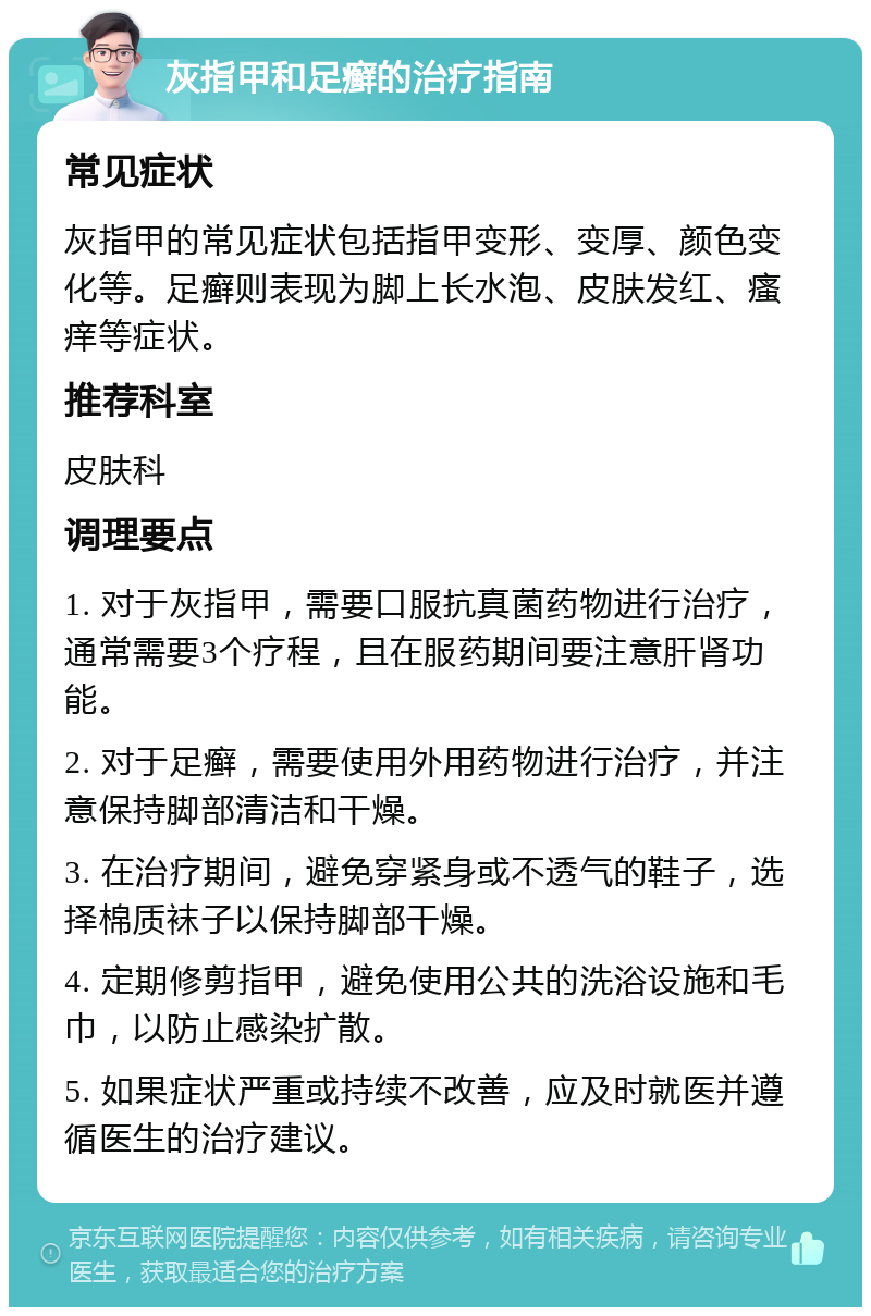 灰指甲和足癣的治疗指南 常见症状 灰指甲的常见症状包括指甲变形、变厚、颜色变化等。足癣则表现为脚上长水泡、皮肤发红、瘙痒等症状。 推荐科室 皮肤科 调理要点 1. 对于灰指甲，需要口服抗真菌药物进行治疗，通常需要3个疗程，且在服药期间要注意肝肾功能。 2. 对于足癣，需要使用外用药物进行治疗，并注意保持脚部清洁和干燥。 3. 在治疗期间，避免穿紧身或不透气的鞋子，选择棉质袜子以保持脚部干燥。 4. 定期修剪指甲，避免使用公共的洗浴设施和毛巾，以防止感染扩散。 5. 如果症状严重或持续不改善，应及时就医并遵循医生的治疗建议。