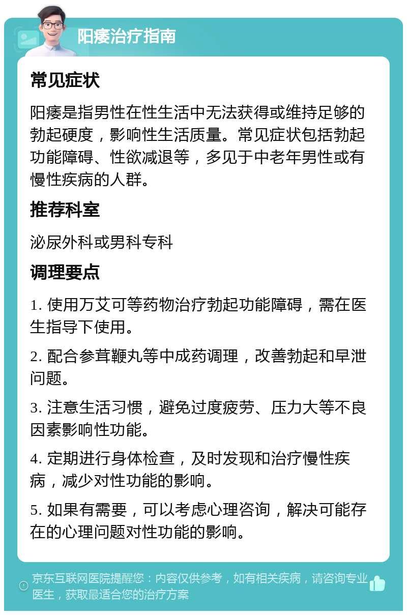 阳痿治疗指南 常见症状 阳痿是指男性在性生活中无法获得或维持足够的勃起硬度，影响性生活质量。常见症状包括勃起功能障碍、性欲减退等，多见于中老年男性或有慢性疾病的人群。 推荐科室 泌尿外科或男科专科 调理要点 1. 使用万艾可等药物治疗勃起功能障碍，需在医生指导下使用。 2. 配合参茸鞭丸等中成药调理，改善勃起和早泄问题。 3. 注意生活习惯，避免过度疲劳、压力大等不良因素影响性功能。 4. 定期进行身体检查，及时发现和治疗慢性疾病，减少对性功能的影响。 5. 如果有需要，可以考虑心理咨询，解决可能存在的心理问题对性功能的影响。