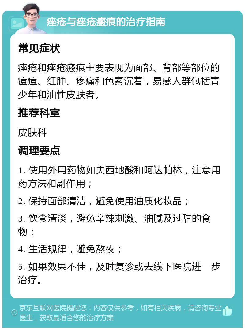 痤疮与痤疮瘢痕的治疗指南 常见症状 痤疮和痤疮瘢痕主要表现为面部、背部等部位的痘痘、红肿、疼痛和色素沉着，易感人群包括青少年和油性皮肤者。 推荐科室 皮肤科 调理要点 1. 使用外用药物如夫西地酸和阿达帕林，注意用药方法和副作用； 2. 保持面部清洁，避免使用油质化妆品； 3. 饮食清淡，避免辛辣刺激、油腻及过甜的食物； 4. 生活规律，避免熬夜； 5. 如果效果不佳，及时复诊或去线下医院进一步治疗。