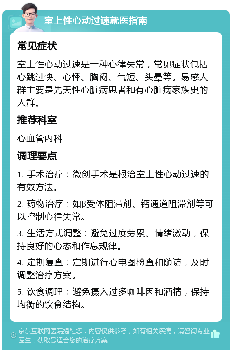 室上性心动过速就医指南 常见症状 室上性心动过速是一种心律失常，常见症状包括心跳过快、心悸、胸闷、气短、头晕等。易感人群主要是先天性心脏病患者和有心脏病家族史的人群。 推荐科室 心血管内科 调理要点 1. 手术治疗：微创手术是根治室上性心动过速的有效方法。 2. 药物治疗：如β受体阻滞剂、钙通道阻滞剂等可以控制心律失常。 3. 生活方式调整：避免过度劳累、情绪激动，保持良好的心态和作息规律。 4. 定期复查：定期进行心电图检查和随访，及时调整治疗方案。 5. 饮食调理：避免摄入过多咖啡因和酒精，保持均衡的饮食结构。