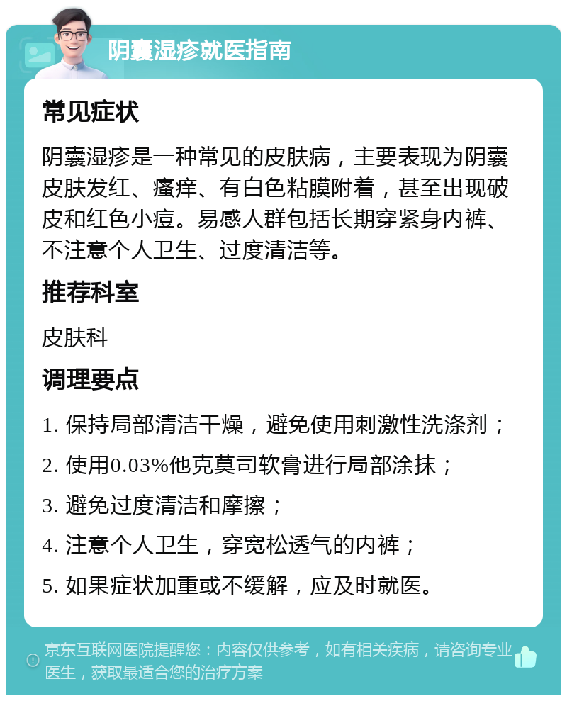 阴囊湿疹就医指南 常见症状 阴囊湿疹是一种常见的皮肤病，主要表现为阴囊皮肤发红、瘙痒、有白色粘膜附着，甚至出现破皮和红色小痘。易感人群包括长期穿紧身内裤、不注意个人卫生、过度清洁等。 推荐科室 皮肤科 调理要点 1. 保持局部清洁干燥，避免使用刺激性洗涤剂； 2. 使用0.03%他克莫司软膏进行局部涂抹； 3. 避免过度清洁和摩擦； 4. 注意个人卫生，穿宽松透气的内裤； 5. 如果症状加重或不缓解，应及时就医。