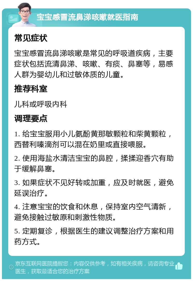 宝宝感冒流鼻涕咳嗽就医指南 常见症状 宝宝感冒流鼻涕咳嗽是常见的呼吸道疾病，主要症状包括流清鼻涕、咳嗽、有痰、鼻塞等，易感人群为婴幼儿和过敏体质的儿童。 推荐科室 儿科或呼吸内科 调理要点 1. 给宝宝服用小儿氨酚黄那敏颗粒和柴黄颗粒，西替利嗪滴剂可以混在奶里或直接喂服。 2. 使用海盐水清洁宝宝的鼻腔，揉揉迎香穴有助于缓解鼻塞。 3. 如果症状不见好转或加重，应及时就医，避免延误治疗。 4. 注意宝宝的饮食和休息，保持室内空气清新，避免接触过敏原和刺激性物质。 5. 定期复诊，根据医生的建议调整治疗方案和用药方式。