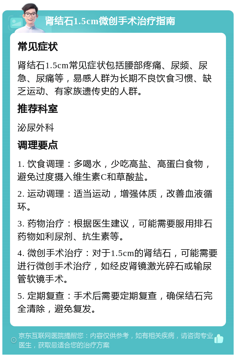 肾结石1.5cm微创手术治疗指南 常见症状 肾结石1.5cm常见症状包括腰部疼痛、尿频、尿急、尿痛等，易感人群为长期不良饮食习惯、缺乏运动、有家族遗传史的人群。 推荐科室 泌尿外科 调理要点 1. 饮食调理：多喝水，少吃高盐、高蛋白食物，避免过度摄入维生素C和草酸盐。 2. 运动调理：适当运动，增强体质，改善血液循环。 3. 药物治疗：根据医生建议，可能需要服用排石药物如利尿剂、抗生素等。 4. 微创手术治疗：对于1.5cm的肾结石，可能需要进行微创手术治疗，如经皮肾镜激光碎石或输尿管软镜手术。 5. 定期复查：手术后需要定期复查，确保结石完全清除，避免复发。