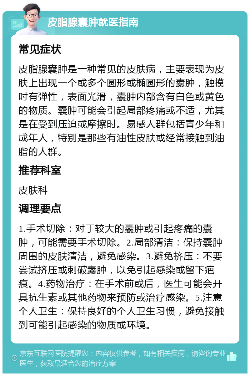 皮脂腺囊肿就医指南 常见症状 皮脂腺囊肿是一种常见的皮肤病，主要表现为皮肤上出现一个或多个圆形或椭圆形的囊肿，触摸时有弹性，表面光滑，囊肿内部含有白色或黄色的物质。囊肿可能会引起局部疼痛或不适，尤其是在受到压迫或摩擦时。易感人群包括青少年和成年人，特别是那些有油性皮肤或经常接触到油脂的人群。 推荐科室 皮肤科 调理要点 1.手术切除：对于较大的囊肿或引起疼痛的囊肿，可能需要手术切除。2.局部清洁：保持囊肿周围的皮肤清洁，避免感染。3.避免挤压：不要尝试挤压或刺破囊肿，以免引起感染或留下疤痕。4.药物治疗：在手术前或后，医生可能会开具抗生素或其他药物来预防或治疗感染。5.注意个人卫生：保持良好的个人卫生习惯，避免接触到可能引起感染的物质或环境。