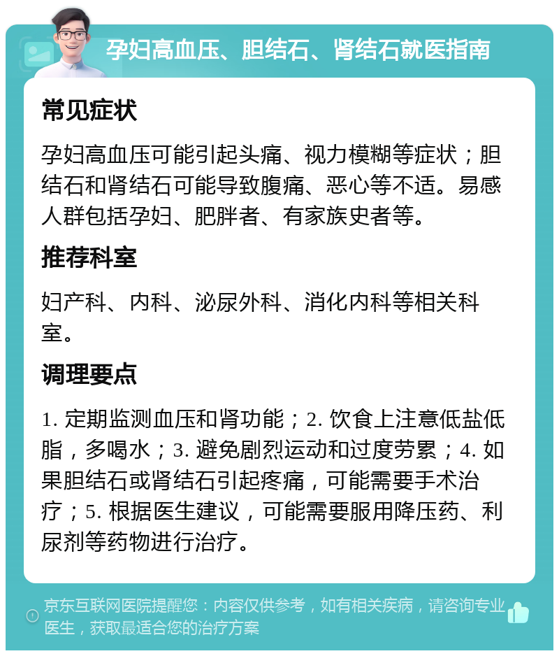 孕妇高血压、胆结石、肾结石就医指南 常见症状 孕妇高血压可能引起头痛、视力模糊等症状；胆结石和肾结石可能导致腹痛、恶心等不适。易感人群包括孕妇、肥胖者、有家族史者等。 推荐科室 妇产科、内科、泌尿外科、消化内科等相关科室。 调理要点 1. 定期监测血压和肾功能；2. 饮食上注意低盐低脂，多喝水；3. 避免剧烈运动和过度劳累；4. 如果胆结石或肾结石引起疼痛，可能需要手术治疗；5. 根据医生建议，可能需要服用降压药、利尿剂等药物进行治疗。