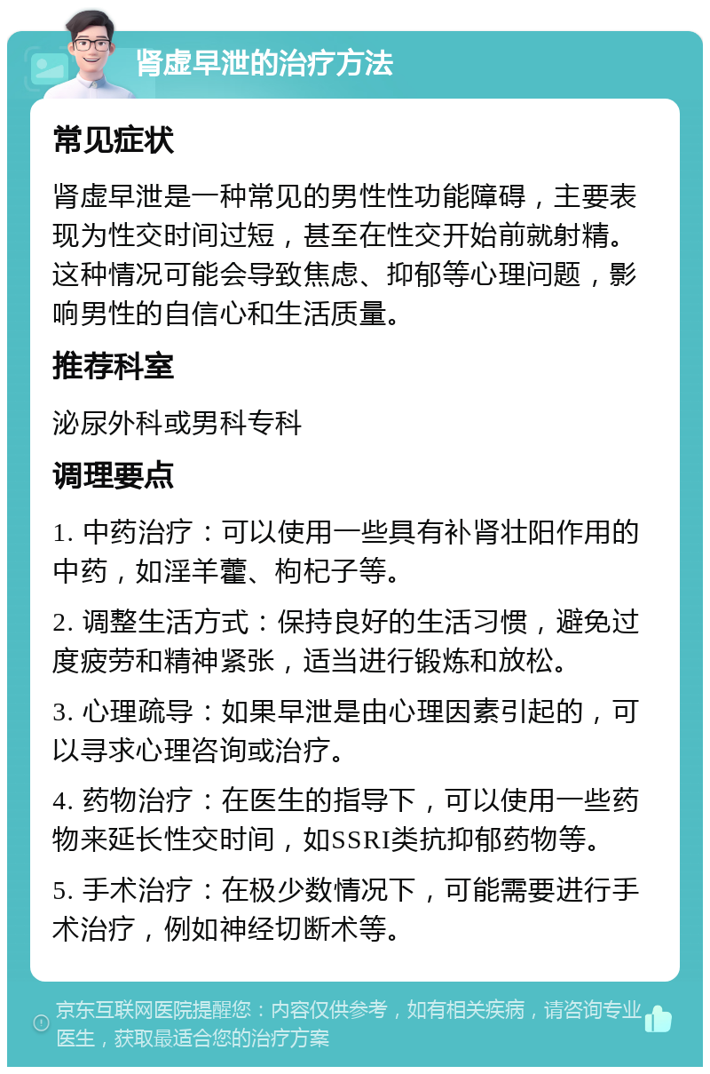 肾虚早泄的治疗方法 常见症状 肾虚早泄是一种常见的男性性功能障碍，主要表现为性交时间过短，甚至在性交开始前就射精。这种情况可能会导致焦虑、抑郁等心理问题，影响男性的自信心和生活质量。 推荐科室 泌尿外科或男科专科 调理要点 1. 中药治疗：可以使用一些具有补肾壮阳作用的中药，如淫羊藿、枸杞子等。 2. 调整生活方式：保持良好的生活习惯，避免过度疲劳和精神紧张，适当进行锻炼和放松。 3. 心理疏导：如果早泄是由心理因素引起的，可以寻求心理咨询或治疗。 4. 药物治疗：在医生的指导下，可以使用一些药物来延长性交时间，如SSRI类抗抑郁药物等。 5. 手术治疗：在极少数情况下，可能需要进行手术治疗，例如神经切断术等。