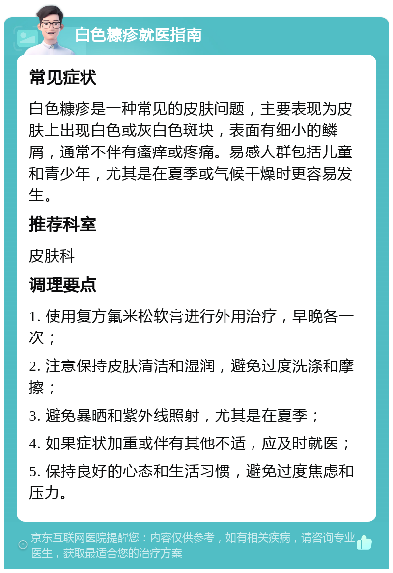 白色糠疹就医指南 常见症状 白色糠疹是一种常见的皮肤问题，主要表现为皮肤上出现白色或灰白色斑块，表面有细小的鳞屑，通常不伴有瘙痒或疼痛。易感人群包括儿童和青少年，尤其是在夏季或气候干燥时更容易发生。 推荐科室 皮肤科 调理要点 1. 使用复方氟米松软膏进行外用治疗，早晚各一次； 2. 注意保持皮肤清洁和湿润，避免过度洗涤和摩擦； 3. 避免暴晒和紫外线照射，尤其是在夏季； 4. 如果症状加重或伴有其他不适，应及时就医； 5. 保持良好的心态和生活习惯，避免过度焦虑和压力。