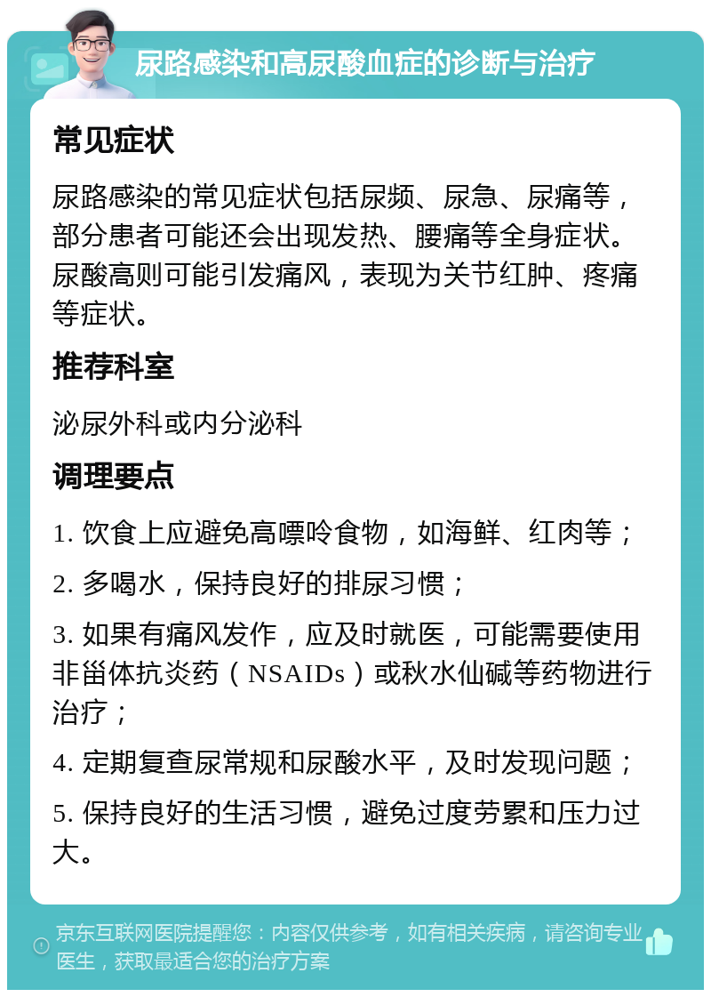 尿路感染和高尿酸血症的诊断与治疗 常见症状 尿路感染的常见症状包括尿频、尿急、尿痛等，部分患者可能还会出现发热、腰痛等全身症状。尿酸高则可能引发痛风，表现为关节红肿、疼痛等症状。 推荐科室 泌尿外科或内分泌科 调理要点 1. 饮食上应避免高嘌呤食物，如海鲜、红肉等； 2. 多喝水，保持良好的排尿习惯； 3. 如果有痛风发作，应及时就医，可能需要使用非甾体抗炎药（NSAIDs）或秋水仙碱等药物进行治疗； 4. 定期复查尿常规和尿酸水平，及时发现问题； 5. 保持良好的生活习惯，避免过度劳累和压力过大。