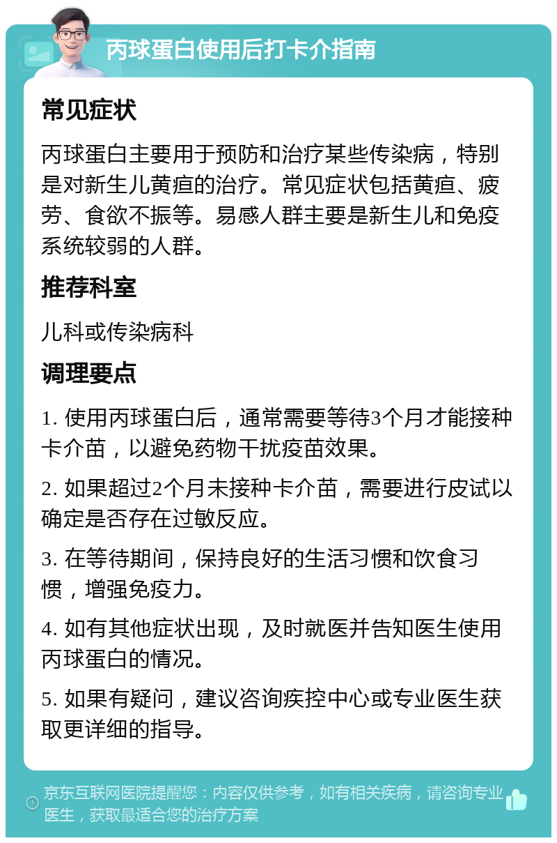 丙球蛋白使用后打卡介指南 常见症状 丙球蛋白主要用于预防和治疗某些传染病，特别是对新生儿黄疸的治疗。常见症状包括黄疸、疲劳、食欲不振等。易感人群主要是新生儿和免疫系统较弱的人群。 推荐科室 儿科或传染病科 调理要点 1. 使用丙球蛋白后，通常需要等待3个月才能接种卡介苗，以避免药物干扰疫苗效果。 2. 如果超过2个月未接种卡介苗，需要进行皮试以确定是否存在过敏反应。 3. 在等待期间，保持良好的生活习惯和饮食习惯，增强免疫力。 4. 如有其他症状出现，及时就医并告知医生使用丙球蛋白的情况。 5. 如果有疑问，建议咨询疾控中心或专业医生获取更详细的指导。