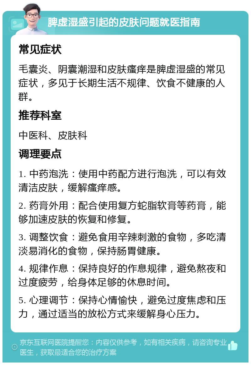 脾虚湿盛引起的皮肤问题就医指南 常见症状 毛囊炎、阴囊潮湿和皮肤瘙痒是脾虚湿盛的常见症状，多见于长期生活不规律、饮食不健康的人群。 推荐科室 中医科、皮肤科 调理要点 1. 中药泡洗：使用中药配方进行泡洗，可以有效清洁皮肤，缓解瘙痒感。 2. 药膏外用：配合使用复方蛇脂软膏等药膏，能够加速皮肤的恢复和修复。 3. 调整饮食：避免食用辛辣刺激的食物，多吃清淡易消化的食物，保持肠胃健康。 4. 规律作息：保持良好的作息规律，避免熬夜和过度疲劳，给身体足够的休息时间。 5. 心理调节：保持心情愉快，避免过度焦虑和压力，通过适当的放松方式来缓解身心压力。