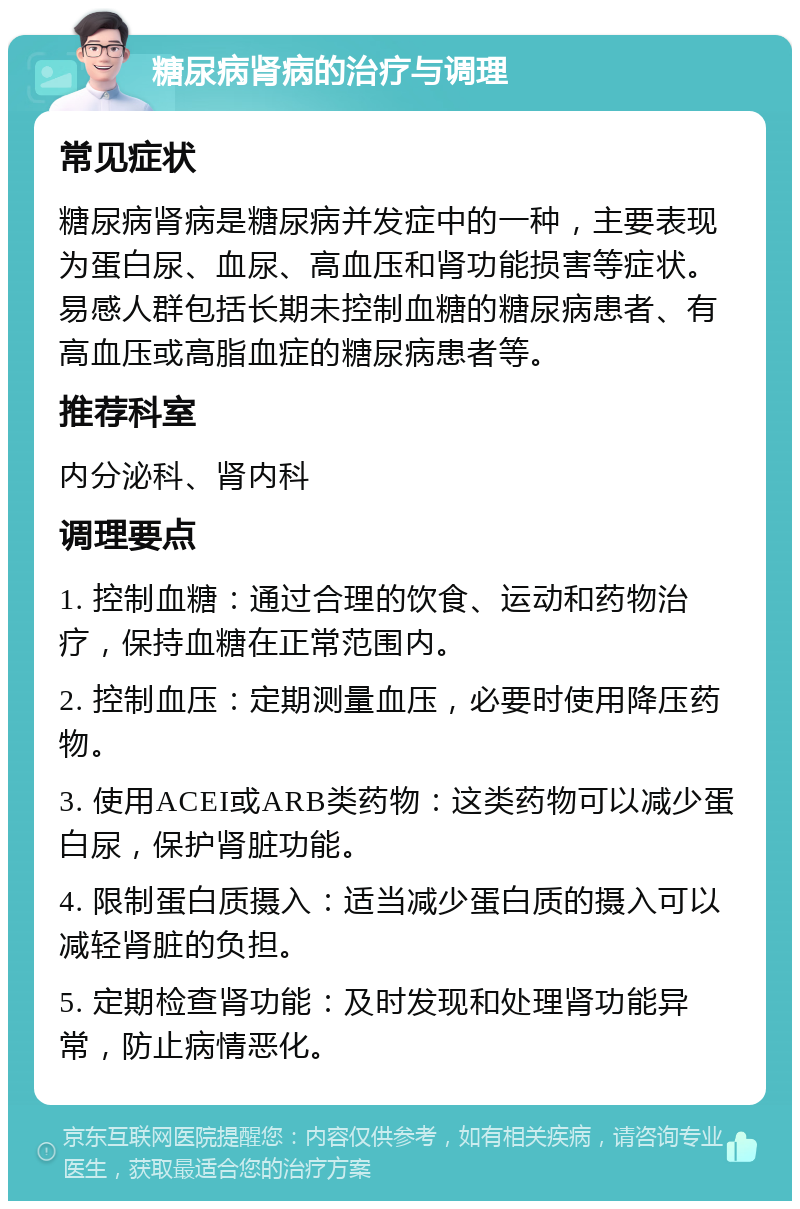 糖尿病肾病的治疗与调理 常见症状 糖尿病肾病是糖尿病并发症中的一种，主要表现为蛋白尿、血尿、高血压和肾功能损害等症状。易感人群包括长期未控制血糖的糖尿病患者、有高血压或高脂血症的糖尿病患者等。 推荐科室 内分泌科、肾内科 调理要点 1. 控制血糖：通过合理的饮食、运动和药物治疗，保持血糖在正常范围内。 2. 控制血压：定期测量血压，必要时使用降压药物。 3. 使用ACEI或ARB类药物：这类药物可以减少蛋白尿，保护肾脏功能。 4. 限制蛋白质摄入：适当减少蛋白质的摄入可以减轻肾脏的负担。 5. 定期检查肾功能：及时发现和处理肾功能异常，防止病情恶化。