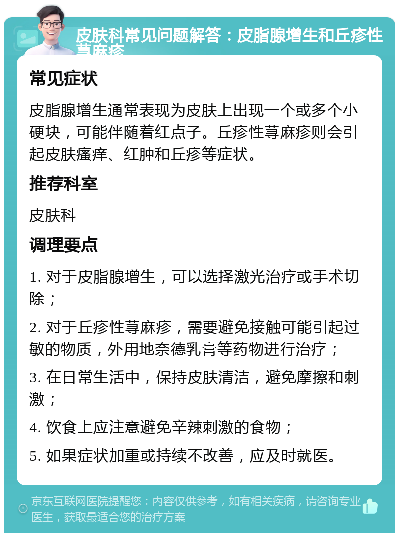 皮肤科常见问题解答：皮脂腺增生和丘疹性荨麻疹 常见症状 皮脂腺增生通常表现为皮肤上出现一个或多个小硬块，可能伴随着红点子。丘疹性荨麻疹则会引起皮肤瘙痒、红肿和丘疹等症状。 推荐科室 皮肤科 调理要点 1. 对于皮脂腺增生，可以选择激光治疗或手术切除； 2. 对于丘疹性荨麻疹，需要避免接触可能引起过敏的物质，外用地奈德乳膏等药物进行治疗； 3. 在日常生活中，保持皮肤清洁，避免摩擦和刺激； 4. 饮食上应注意避免辛辣刺激的食物； 5. 如果症状加重或持续不改善，应及时就医。