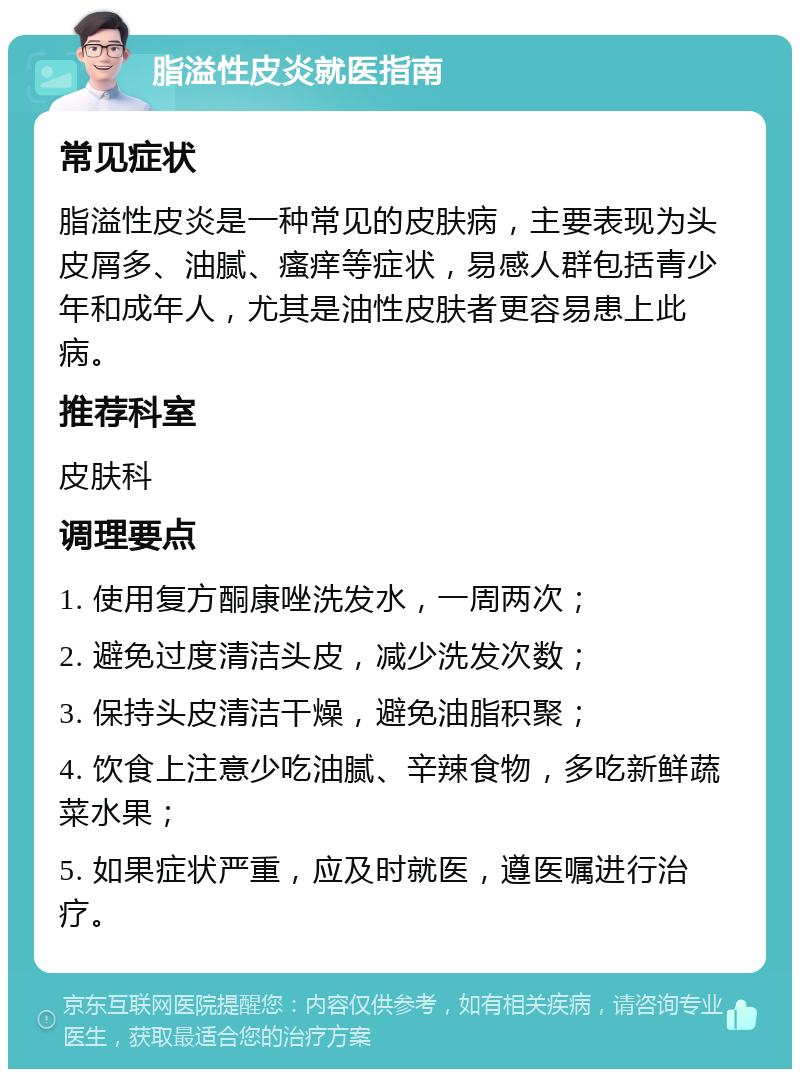 脂溢性皮炎就医指南 常见症状 脂溢性皮炎是一种常见的皮肤病，主要表现为头皮屑多、油腻、瘙痒等症状，易感人群包括青少年和成年人，尤其是油性皮肤者更容易患上此病。 推荐科室 皮肤科 调理要点 1. 使用复方酮康唑洗发水，一周两次； 2. 避免过度清洁头皮，减少洗发次数； 3. 保持头皮清洁干燥，避免油脂积聚； 4. 饮食上注意少吃油腻、辛辣食物，多吃新鲜蔬菜水果； 5. 如果症状严重，应及时就医，遵医嘱进行治疗。