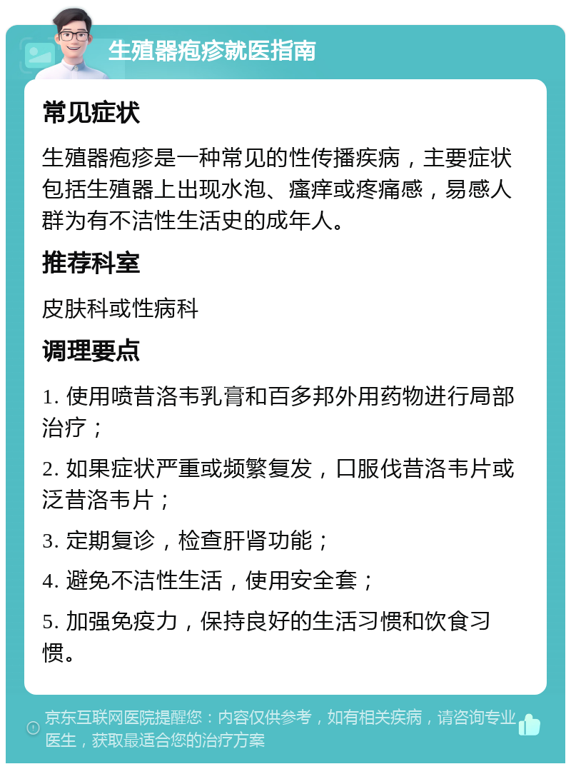 生殖器疱疹就医指南 常见症状 生殖器疱疹是一种常见的性传播疾病，主要症状包括生殖器上出现水泡、瘙痒或疼痛感，易感人群为有不洁性生活史的成年人。 推荐科室 皮肤科或性病科 调理要点 1. 使用喷昔洛韦乳膏和百多邦外用药物进行局部治疗； 2. 如果症状严重或频繁复发，口服伐昔洛韦片或泛昔洛韦片； 3. 定期复诊，检查肝肾功能； 4. 避免不洁性生活，使用安全套； 5. 加强免疫力，保持良好的生活习惯和饮食习惯。